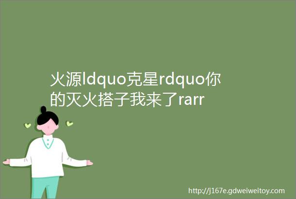 火源ldquo克星rdquo你的灭火搭子我来了rarr