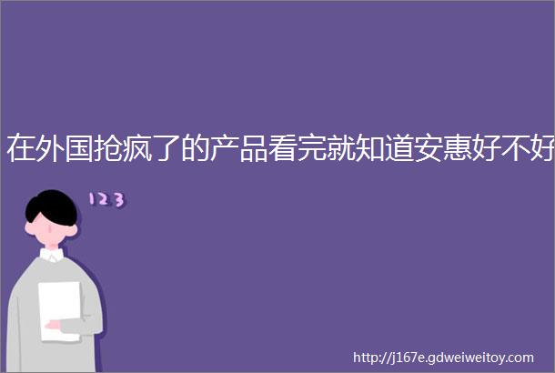 在外国抢疯了的产品看完就知道安惠好不好